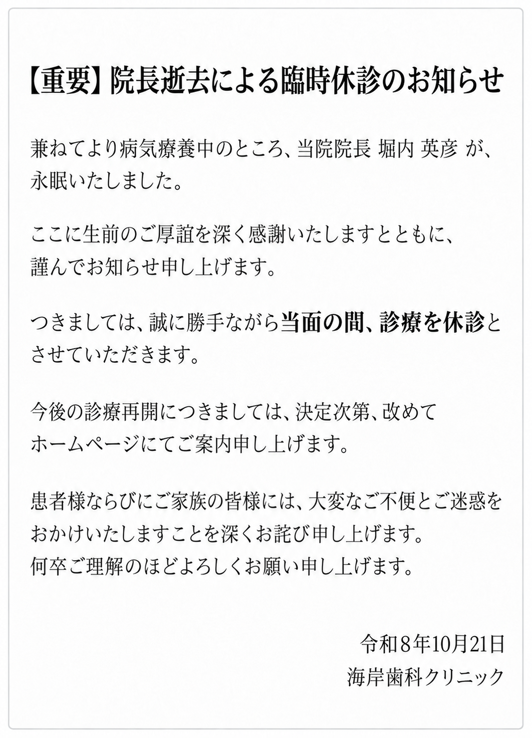 【重要】院長逝去による臨時休診のお知らせ
兼ねてより病気療養中のところ、当院院長 堀内 英彦 が、永眠いたしました。
ここに生前のご厚誼を深く感謝いたしますとともに、謹んでお知らせ申し上げます。
つきましては、誠に勝手ながら当面の間、診療を休診とさせていただきます。
今後の診療再開や、カルテの引き継ぎ等の詳細につきましては、決定次第、改めてホームページにてご案内申し上げます。
患者様ならびにご家族の皆様には、大変なご不便とご迷惑をおかけいたしますことを深くお詫び申し上げます。何卒ご理解のほどよろしくお願い申し上げます。

令和8年10月21日
海岸歯科クリニック